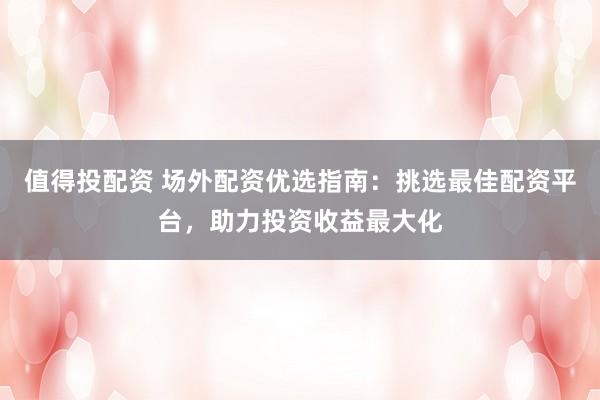 值得投配资 场外配资优选指南：挑选最佳配资平台，助力投资收益最大化