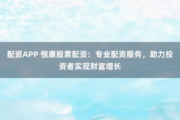 配资APP 恒康股票配资：专业配资服务，助力投资者实现财富增长