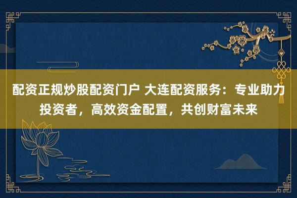 配资正规炒股配资门户 大连配资服务：专业助力投资者，高效资金配置，共创财富未来