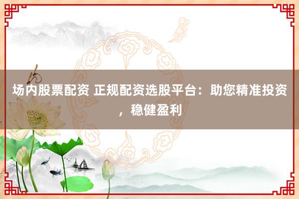 场内股票配资 正规配资选股平台：助您精准投资，稳健盈利