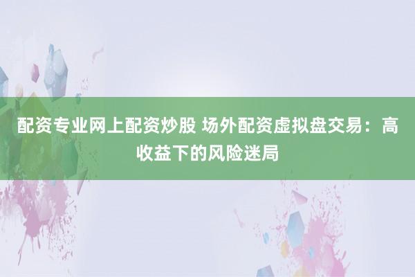 配资专业网上配资炒股 场外配资虚拟盘交易：高收益下的风险迷局