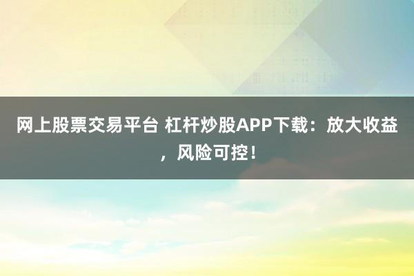 网上股票交易平台 杠杆炒股APP下载：放大收益，风险可控！