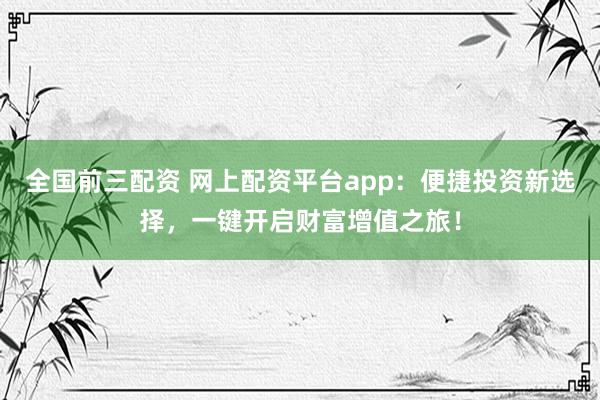 全国前三配资 网上配资平台app:便捷投资新选择,一键开启财富增值之旅!