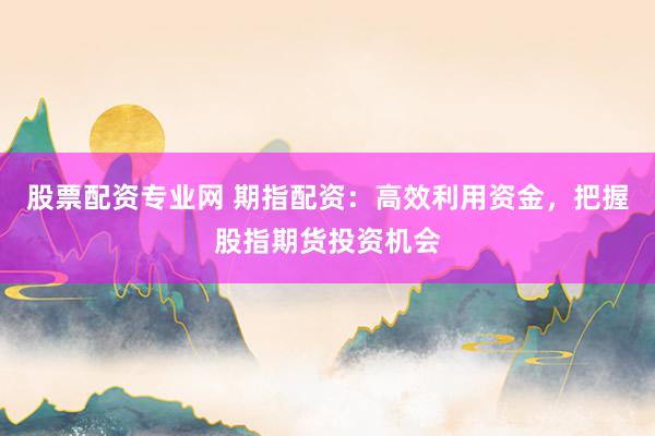股票配资专业网 期指配资：高效利用资金，把握股指期货投资机会