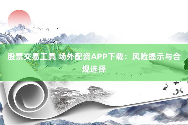 股票交易工具 场外配资APP下载：风险提示与合规选择