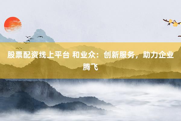 股票配资线上平台 和业众:创新服务,助力企业腾飞