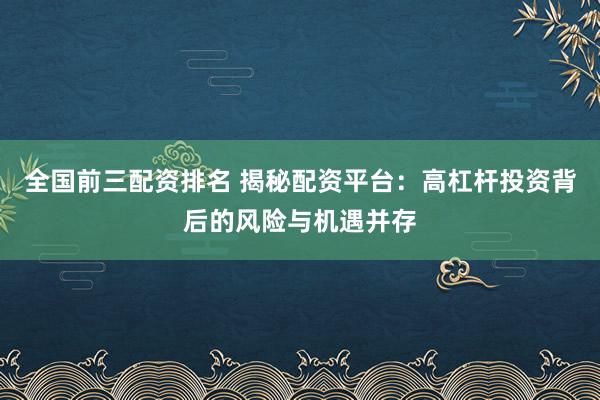 全国前三配资排名 揭秘配资平台：高杠杆投资背后的风险与机遇并存