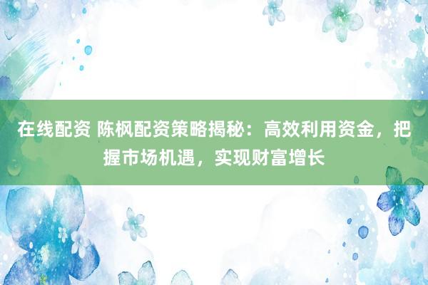 在线配资 陈枫配资策略揭秘：高效利用资金，把握市场机遇，实现财富增长