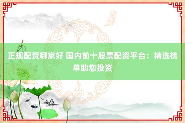 正规配资哪家好 国内前十股票配资平台:精选榜单助您投资
