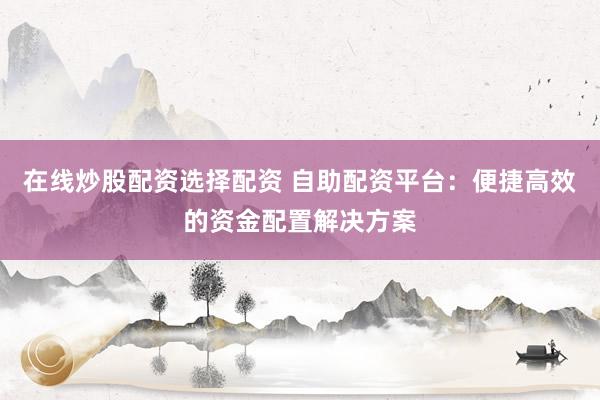 在线炒股配资选择配资 自助配资平台:便捷高效的资金配置解决方案