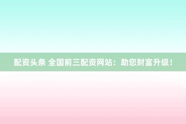 配资头条 全国前三配资网站:助您财富升级!