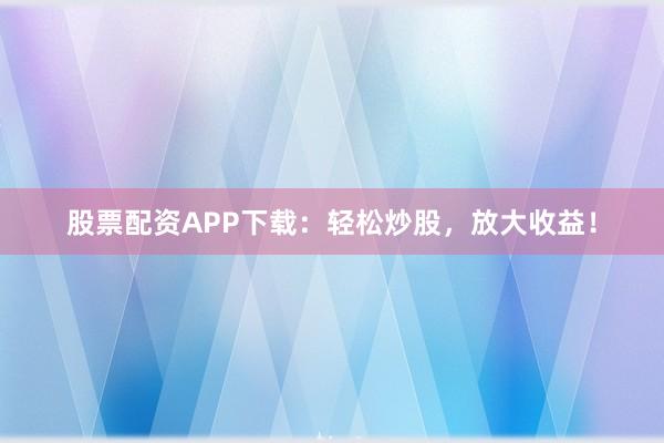 股票配资APP下载：轻松炒股，放大收益！