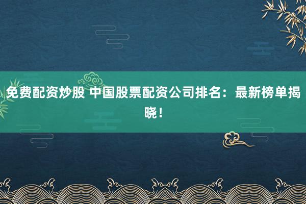 免费配资炒股 中国股票配资公司排名：最新榜单揭晓！