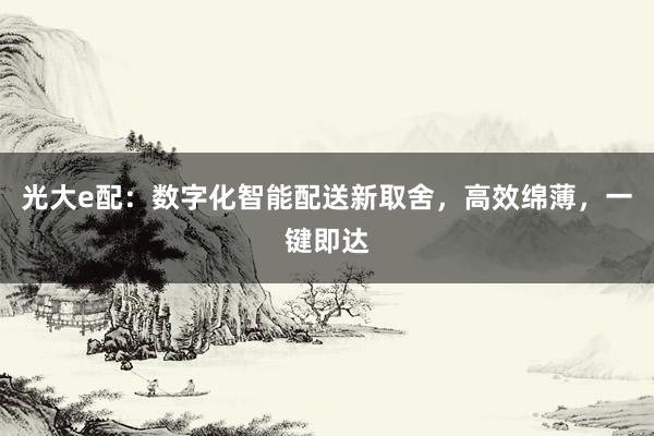 光大e配:数字化智能配送新取舍,高效绵薄,一键即达