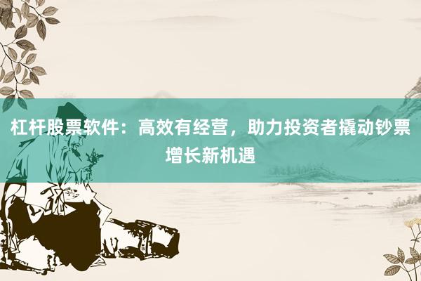 杠杆股票软件:高效有经营,助力投资者撬动钞票增长新机遇