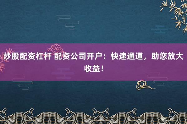 炒股配资杠杆 配资公司开户:快速通道,助您放大收益!