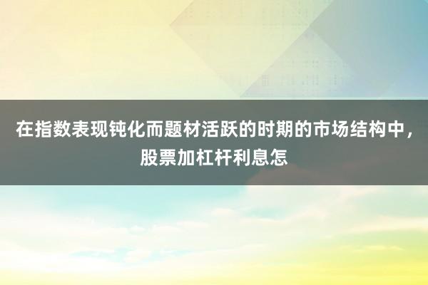 在指数表现钝化而题材活跃的时期的市场结构中,股票加杠杆利息怎