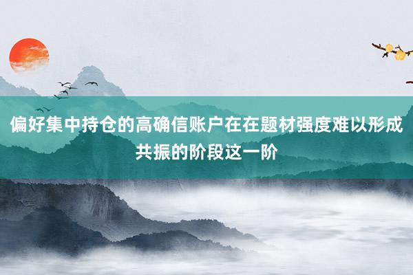 偏好集中持仓的高确信账户在在题材强度难以形成共振的阶段这一阶