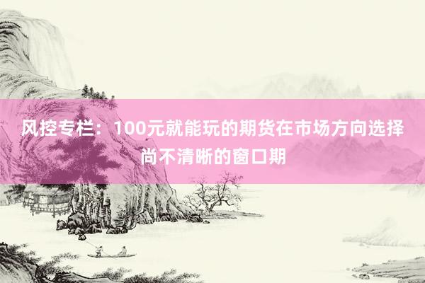 风控专栏:100元就能玩的期货在市场方向选择尚不清晰的窗口期