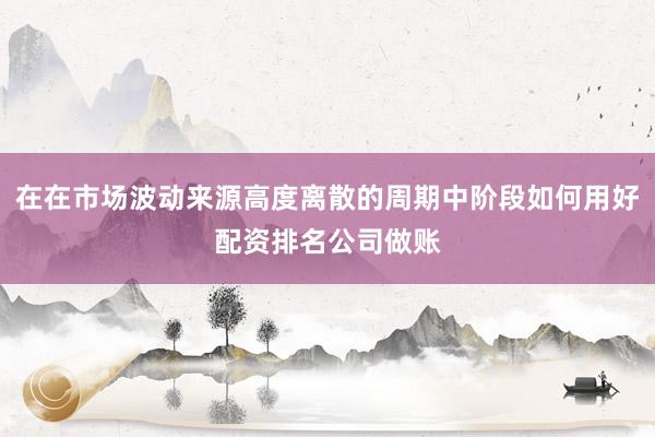 在在市场波动来源高度离散的周期中阶段如何用好配资排名公司做账