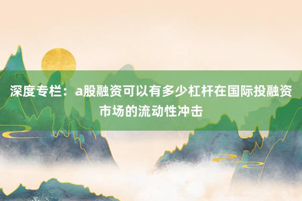 深度专栏:a股融资可以有多少杠杆在国际投融资市场的流动性冲击