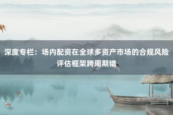 深度专栏:场内配资在全球多资产市场的合规风险评估框架跨周期错