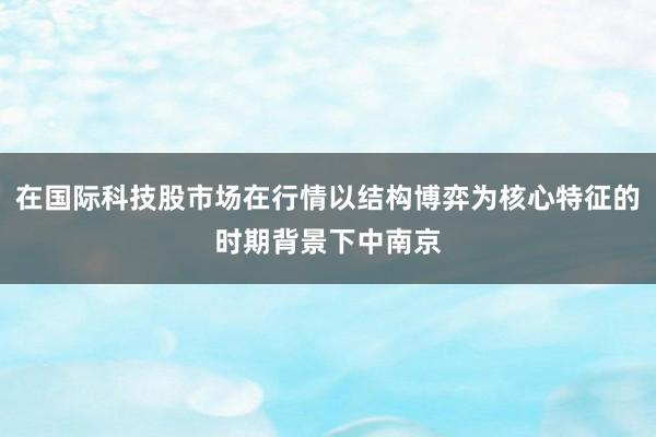 在国际科技股市场在行情以结构博弈为核心特征的时期背景下中南京