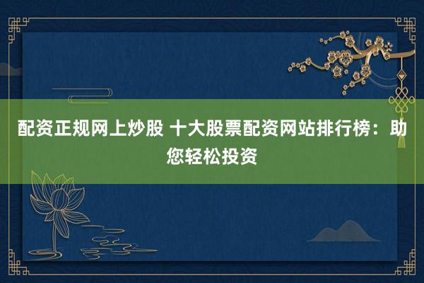 配资正规网上炒股 十大股票配资网站排行榜：助您轻松投资
