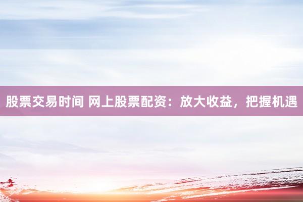 股票交易时间 网上股票配资:放大收益,把握机遇