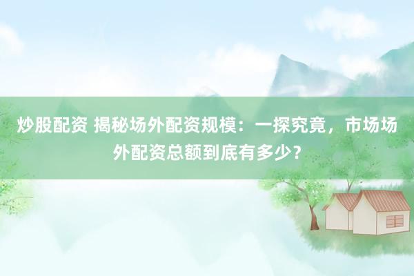 炒股配资 揭秘场外配资规模:一探究竟,市场场外配资总额到底有多少?