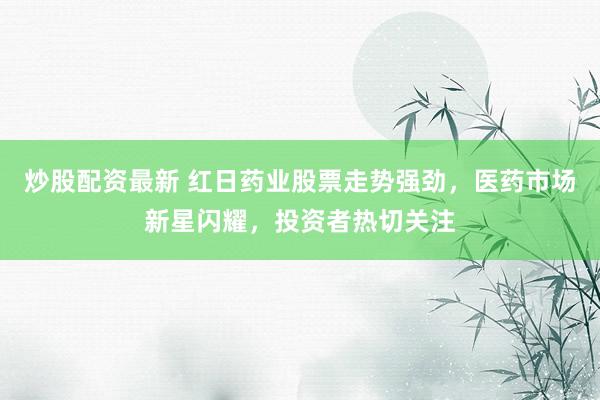 炒股配资最新 红日药业股票走势强劲,医药市场新星闪耀,投资者热切关注