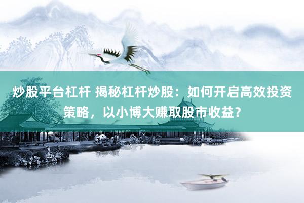 炒股平台杠杆 揭秘杠杆炒股:如何开启高效投资策略,以小博大赚取股市收益?