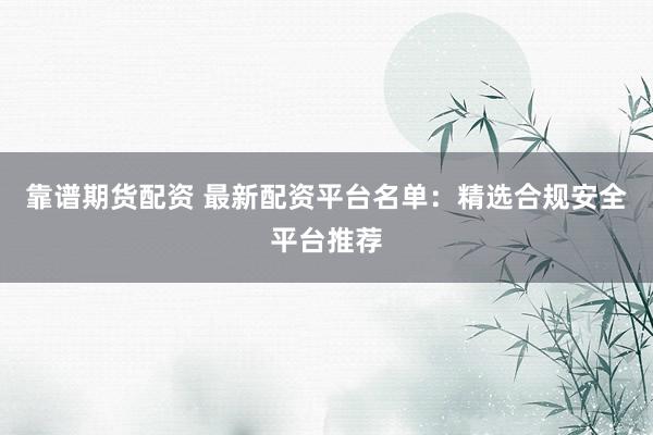 靠谱期货配资 最新配资平台名单:精选合规安全平台推荐