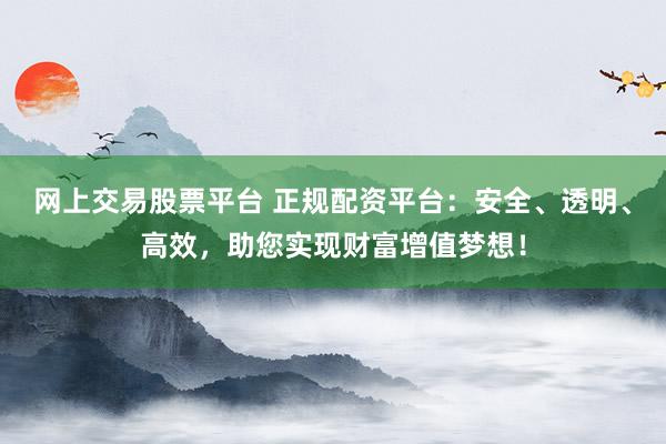 网上交易股票平台 正规配资平台:安全、透明、高效,助您实现财富增值梦想!