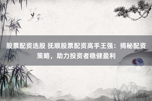 股票配资选股 抚顺股票配资高手王强:揭秘配资策略,助力投资者稳健盈利
