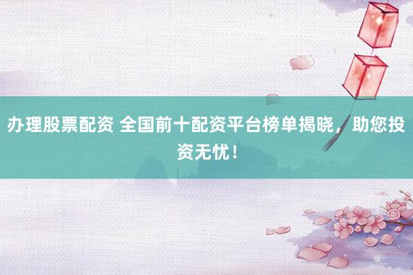 办理股票配资 全国前十配资平台榜单揭晓，助您投资无忧！