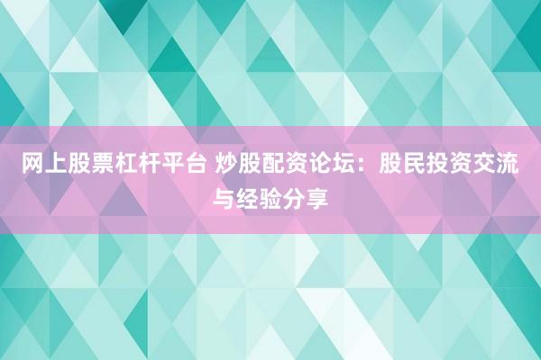 网上股票杠杆平台 炒股配资论坛：股民投资交流与经验分享