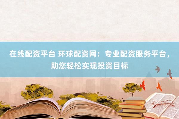 在线配资平台 环球配资网：专业配资服务平台，助您轻松实现投资目标