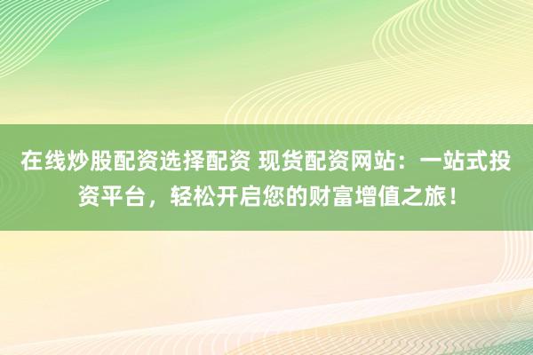 在线炒股配资选择配资 现货配资网站：一站式投资平台，轻松开启您的财富增值之旅！
