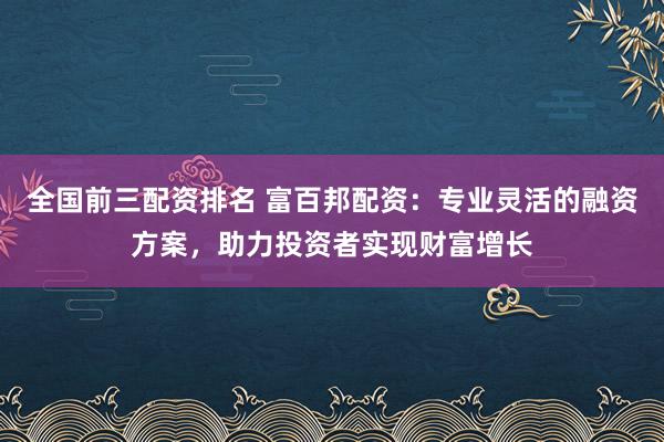 全国前三配资排名 富百邦配资：专业灵活的融资方案，助力投资者实现财富增长