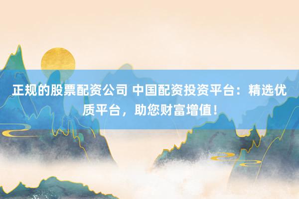 正规的股票配资公司 中国配资投资平台：精选优质平台，助您财富增值！