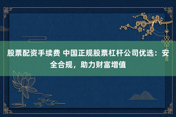 股票配资手续费 中国正规股票杠杆公司优选：安全合规，助力财富增值