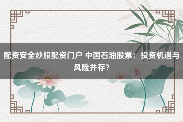 配资安全炒股配资门户 中国石油股票：投资机遇与风险并存？