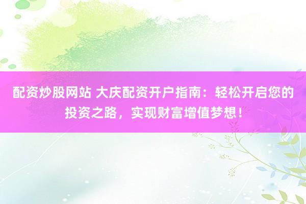 配资炒股网站 大庆配资开户指南：轻松开启您的投资之路，实现财富增值梦想！