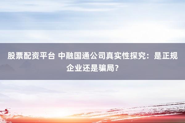 股票配资平台 中融国通公司真实性探究：是正规企业还是骗局？