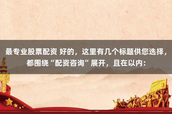最专业股票配资 好的，这里有几个标题供您选择，都围绕“配资咨询”展开，且在以内：