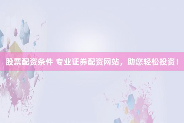 股票配资条件 专业证券配资网站，助您轻松投资！