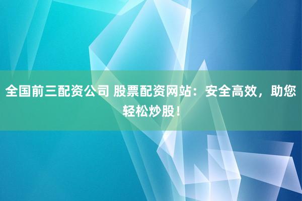 全国前三配资公司 股票配资网站:安全高效,助您轻松炒股!