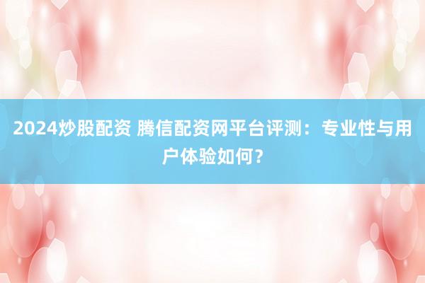 2024炒股配资 腾信配资网平台评测：专业性与用户体验如何？