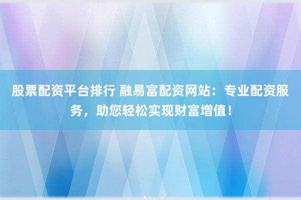 股票配资平台排行 融易富配资网站：专业配资服务，助您轻松实现财富增值！